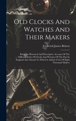 Old Clocks and Watches and Their Makers: Being an Historical and Descriptive Account of the Different Styles of Clocks and Watches of the Past in England and Abroad to Which Is Added a List of Eight Thousand Makers