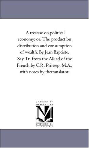 A treatise on political economy: or. The production distribution and consumption of wealth. By Jean Baptiste, Say Tr. from the Allied of the French by C.R. Prinsep. M.A., with notes by thetranslator.