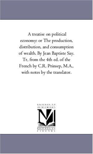 A treatise on political economy: or The production, distribution, and consumption of wealth. By Jean Baptiste Say. Tr, from the 4th ed. of the French by ... Prinsep, M.A., with notes by the translator.