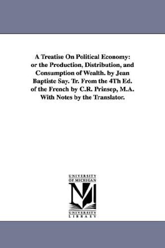 A treatise on political economy: or The production, distribution, and consumption of wealth. By Jean Baptiste Say. Tr. from the 4th ed. of the French by ... Prinsep, M.A. with notes by the translator.