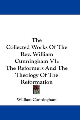 The Collected Works Of The Rev. William Cunningham V1: The Reformers And The Theology Of The Reformation