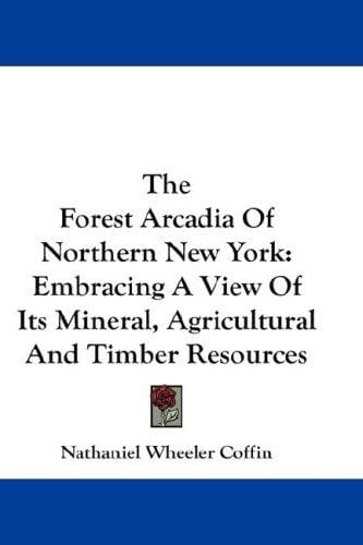 The Forest Arcadia Of Northern New York: Embracing A View Of Its Mineral, Agricultural And Timber Resources