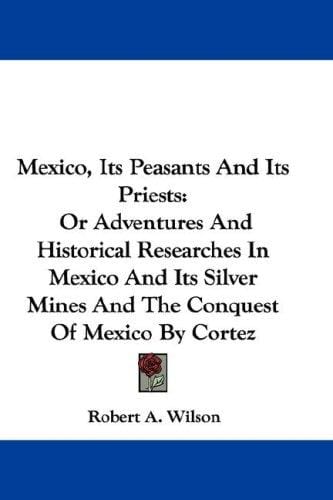 Mexico, Its Peasants And Its Priests: Or Adventures And Historical Researches In Mexico And Its Silver Mines And The Conquest Of Mexico By Cortez