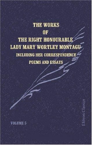 The Works of the Right Honourable Lady Mary Wortley Montagu: Including Her Correspondence, Poems and Essays. Volume 5: Letters to Mr. Wortley and to the ... Abroad. Poems. Essays. Index to Five Volumes