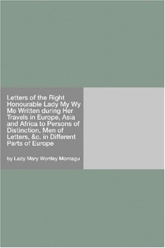 Letters of the Right Honourable Lady My Wy Me Written during Her Travels in Europe, Asia and Africa to Persons of Distinction, Men of Letters, &c. in Different Parts of Europe