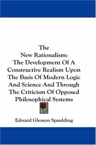 The New Rationalism: The Development Of A Constructive Realism Upon The Basis Of Modern Logic And Science And Through The Criticism Of Opposed Philosophical Systems