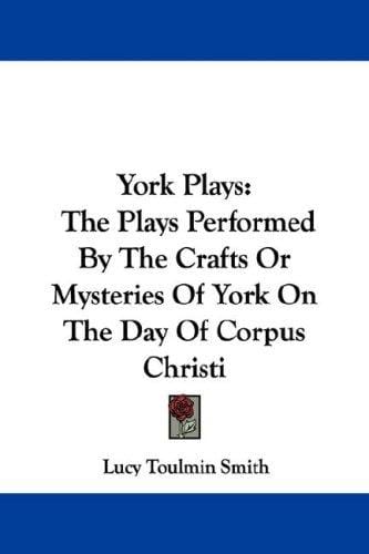 York Plays: The Plays Performed By The Crafts Or Mysteries Of York On The Day Of Corpus Christi