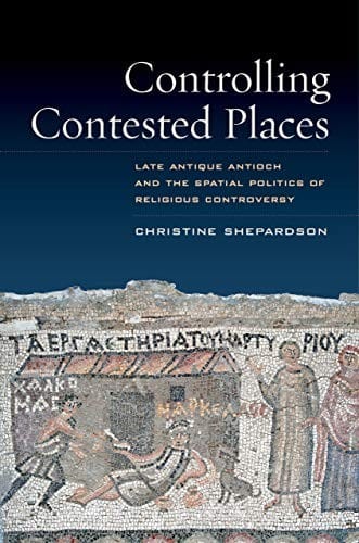 Controlling Contested Places: Late Antique Antioch and the Spatial Politics of Religious Controversy