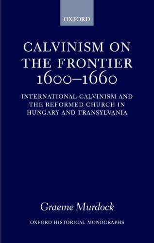 Calvinism on the Frontier, 1600-1660: International Calvinism and the Reformed Church in Hungary and Transylvania (Oxford Historical Monographs)
