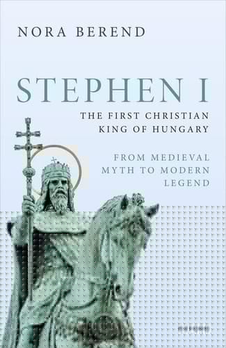 Stephen I, the First Christian King of Hungary: From Medieval Myth to Modern Legend (Oxford Studies in Medieval European History)