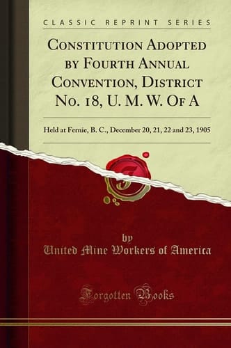 Constitution Adopted by Fourth Annual Convention, District No. 18, U. M. W. of a Held at Fernie, B. C., December 20, 21, 22 and 23, 1905 (Classic Reprint)