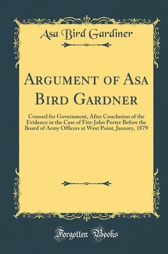 Argument of Asa Bird Gardner Counsel for Government, After Conclusion of the Evidence in the Case of Fitz-John Porter Before the Board of Army Officers at West Point, January, 1879 (Classic Reprint)