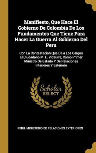 Manifiesto, Que Hace El Gobierno De Colombia De Los Fundamentos Que Tiene Para Hacer La Guerra Al Gobierno Del Peru Con La Contestacion Que Da a Los Cargos El Ciudadano M. L. Vidaurre, Como Primer Ministro De Estado Y De Relaciones Interiores Y Esteriore