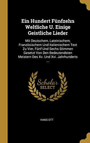 Ein Hundert Fünfzehn Weltliche U. Einige Geistliche Lieder Mit Deutschem, Lateinischem, Französischem Und Italienischem Text Zu Vier, Fünf Und Sechs Stimmen Gesetzt Von Den Bedeutendsten Meistern Des Xv. Und Xvi. Jahrhunderts ...