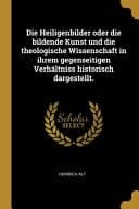 Die Heiligenbilder Oder Die Bildende Kunst und Die Theologische Wissenschaft in Ihrem Gegenseitigen Verhältniss Historisch Dargestellt