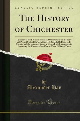 The History of Chichester Interspersed With Various Notes and Observations on the Early and Present State of the City, the Most Remarkable Places in Its Vicinity, and the County of Sussex in General; With an Appendix, Containing the Charters of the City,