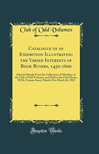 Catalogue of an Exhibition Illustrating the Varied Interests of Book Buyers, 1450-1600 Selected Mainly from the Collections of Members of the Club of Odd Volumes, and Held at the Club House, 50 Mt; Vernon Street, March 18 to March 26, 1922