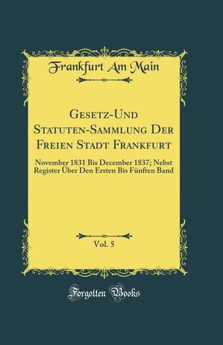 Gesetz-Und Statuten-Sammlung Der Freien Stadt Frankfurt, Vol. 5 November 1831 Bis December 1837; Nebst Register Über Den Ersten Bis Fünften Band (Classic Reprint)