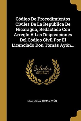 Código De Procedimientos Civiles De La República De Nicaragua, Redactado Con Arreglo A Las Disposiciones Del Código Civil Por El Licenciado Don Tomás Ayón...