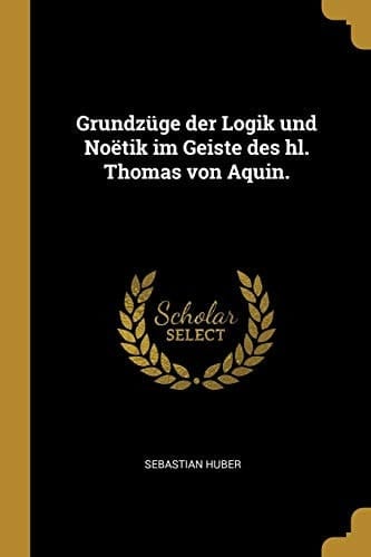 Grundzüge der Logik und Noëtik Im Geiste des Hl. Thomas Von Aquin