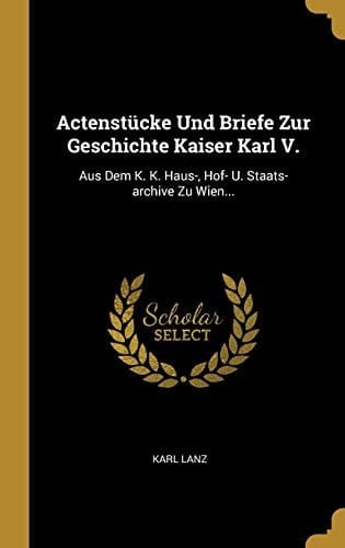 Actenstücke Und Briefe Zur Geschichte Kaiser Karl V. Aus Dem K. K. Haus-, Hof- U. Staats-archive Zu Wien...