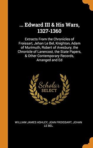 ... Edward III & His Wars, 1327-1360 Extracts From the Chronicles of Froissart, Jehan Le Bel, Knighton, Adam of Murimuth, Robert of Avesbury, the Chronicle of Lanercost, the State Papers, & Other Contemporary Records, Arranged and Ed