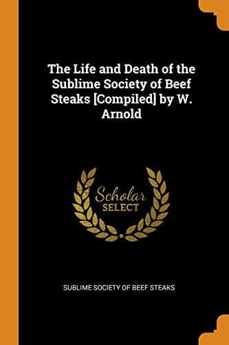 The Life and Death of the Sublime Society of Beef Steaks [compiled] by W. Arnold