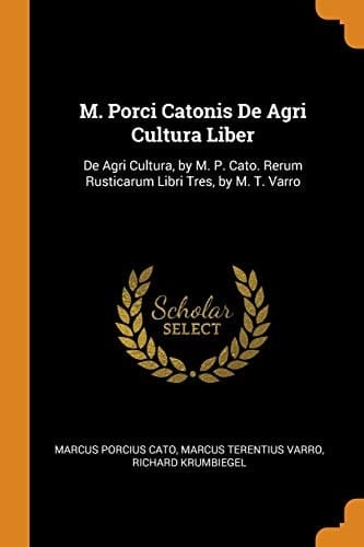 M. Porci Catonis De Agri Cultura Liber De Agri Cultura, by M. P. Cato. Rerum Rusticarum Libri Tres, by M. T. Varro