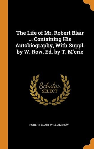 The Life of Mr. Robert Blair ... Containing His Autobiography, With Suppl. by W. Row, Ed. by T. M'crie