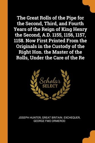 The Great Rolls of the Pipe for the Second, Third, and Fourth Years of the Reign of King Henry the Second, A.D. 1155, 1156, 1157, 1158. Now First Printed From the Originals in the Custody of the Right Hon. the Master of the Rolls, Under the Care of the Re