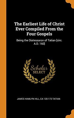 The Earliest Life of Christ Ever Compiled From the Four Gospels Being the Diatessaron of Tatian [circ. A.D. 160]