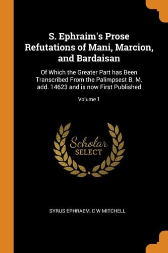 S. Ephraim's Prose Refutations of Mani, Marcion, and Bardaisan Of Which the Greater Part Has Been Transcribed From the Palimpsest B. M. Add. 14623 and is Now First Published; Volume 1