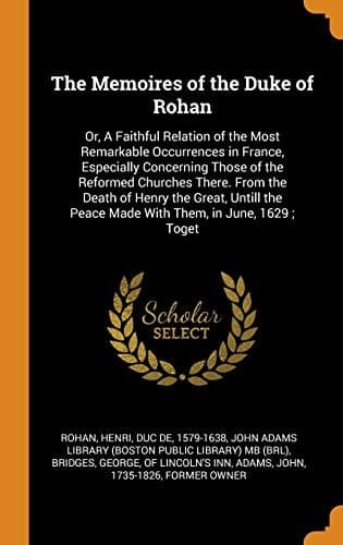 The Memoires of the Duke of Rohan Or, A Faithful Relation of the Most Remarkable Occurrences in France, Especially Concerning Those of the Reformed Churches There. From the Death of Henry the Great, Untill the Peace Made With Them, in June, 1629; Toget