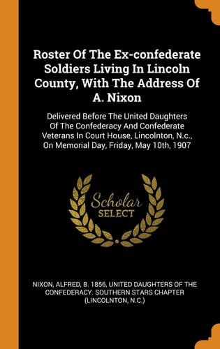 Roster Of The Ex-confederate Soldiers Living In Lincoln County, With The Address Of A. Nixon Delivered Before The United Daughters Of The Confederacy And Confederate Veterans In Court House, Lincolnton, N.c., On Memorial Day, Friday, May 10th, 1907
