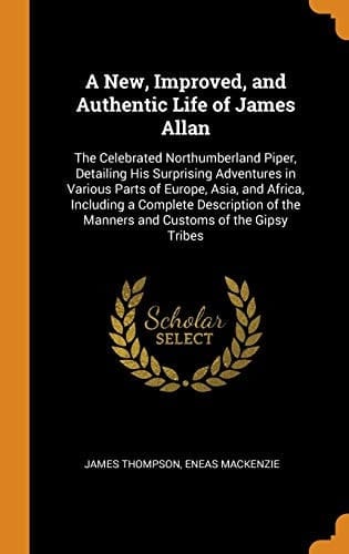 A New, Improved, and Authentic Life of James Allan The Celebrated Northumberland Piper, Detailing His Surprising Adventures in Various Parts of Europe, Asia, and Africa, Including a Complete Description of the Manners and Customs of the Gipsy Tribes