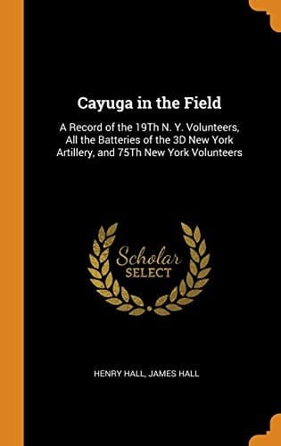 Cayuga in the Field A Record of the 19th N. Y. Volunteers, All the Batteries of the 3D New York Artillery, and 75th New York Volunteers