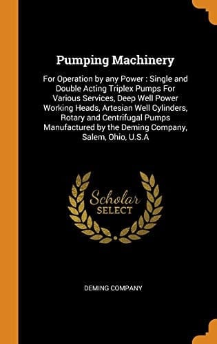 Pumping Machinery For Operation by Any Power: Single and Double Acting Triplex Pumps For Various Services, Deep Well Power Working Heads, Artesian Well Cylinders, Rotary and Centrifugal Pumps Manufactured by the Deming Company, Salem, Ohio, U.S.A