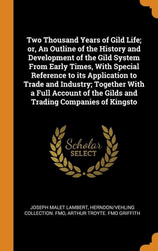 Two Thousand Years of Gild Life; Or, an Outline of the History and Development of the Gild System from Early Times, with Special Reference to Its Application to Trade and Industry; Together with a Full Account of the Gilds and Trading Companies of Kingsto