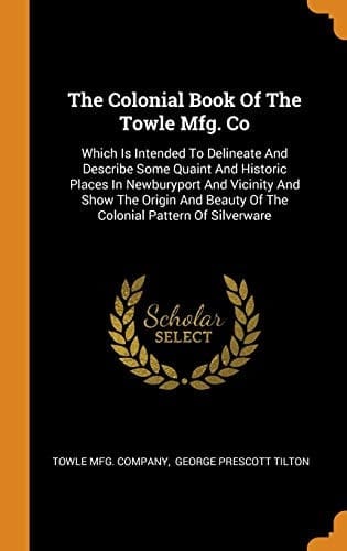 The Colonial Book of the Towle Mfg. Co Which Is Intended to Delineate and Describe Some Quaint and Historic Places in Newburyport and Vicinity and Show the Origin and Beauty of the Colonial Pattern of Silverware