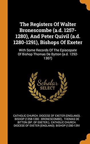 The Registers of Walter Bronescombe (A.D. 1257-1280), and Peter Quivil (A.D. 1280-1291), Bishops of Exeter With Some Records of the Episcopate of Bishop Thomas de Bytton (A.D. 1292-1307)