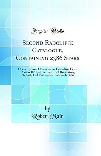 Second Radcliffe Catalogue, Containing 2386 Stars Deduced from Observations Extending from 1854 to 1861, at the Radcliffe Observatory, Oxford; And Reduced to the Epoch 1860 (Classic Reprint)