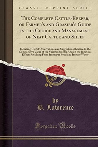The Complete Cattle-Keeper, Or Farmer's and Grazier's Guide in the Choice and Management of Neat Cattle and Sheep Including Useful Observations and Suggestions Relative to the Comparative Value of the Various Breeds; And on the Injurious Effects Resultin