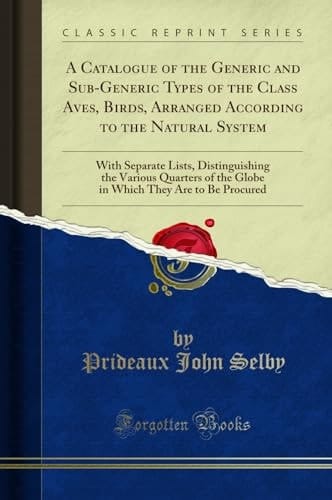 A Catalogue of the Generic and Sub-Generic Types of the Class Aves, Birds, Arranged According to the Natural System With Separate Lists, Distinguishing the Various Quarters of the Globe in Which They Are to Be Procured (Classic Reprint)