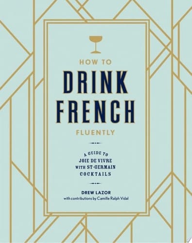 How to Drink French Fluently A Guide to Joie de Vivre with St-Germain Cocktails [A Cocktail Recipe Book]