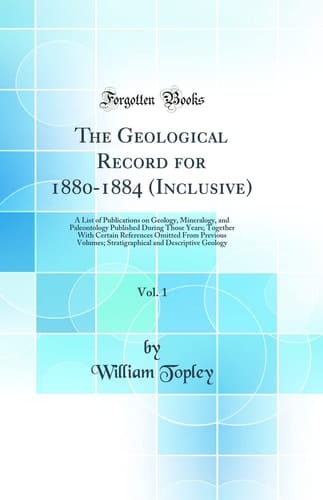 The Geological Record for 1880-1884 (Inclusive), Vol. 1 A List of Publications on Geology, Mineralogy, and Paleontology Published During Those Years; Together with Certain References Omitted from Previous Volumes; Stratigraphical and Descriptive Geology