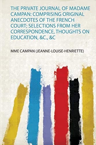The Private Journal of Madame Campan Comprising Original Anecdotes of the French Court; Selections from Her Correspondence, Thoughts on Education, &C. , &C