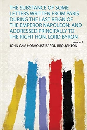 The Substance of Some Letters Written from Paris During the Last Reign of the Emperor Napoleon And Addressed Principally to the Right Hon. Lord Byron