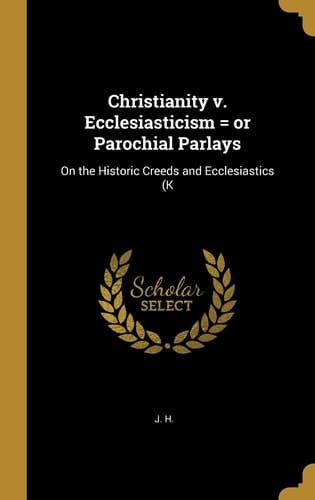 Christianity V. Ecclesiasticism = Or Parochial Parlays On the Historic Creeds and Ecclesiastics (K