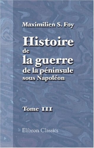 Histoire de la Guerre de la Péninsule Sous Napoléon Précédée d'un Tableau Politique et Militaire des Puissances Belligérantes Par Général Foy: Publiés Par Mme la Comtesse Foy