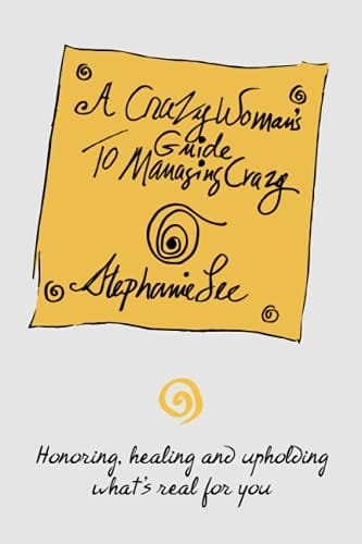 A Crazy Woman's Guide To Managing Crazy Honoring, Healing and Upholding What's Real For You